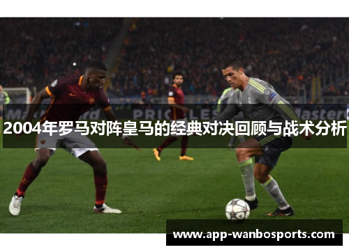 2004年罗马对阵皇马的经典对决回顾与战术分析