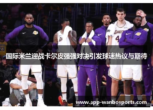 国际米兰迎战卡尔皮强强对决引发球迷热议与期待